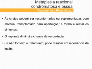 • As cristas podem ser recontornadas ou suplementadas com
material transplantado para aperfeiçoar a forma e aliviar os
sintomas.
• O implante diminui a chance de recorrência.
• Se não for feito o tratamento, pode resultar em recorrência da
lesão.
Metaplasia reacional
condromatosa e óssea
Tratamento e Prognóstico
 
