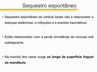 • Sequestro espontâneo da cortical óssea não é relacionado a
doenças sistêmicas, a infecções e a eventos traumáticos.
• Estão relacionados com a perda simultânea da mucosa oral
sobrejacente.
• Na maioria dos casos surge ao longo da superfície lingual
da mandíbula.
Sequestro espontâneo
 