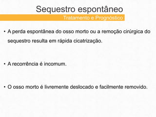 • A perda espontânea do osso morto ou a remoção cirúrgica do
sequestro resulta em rápida cicatrização.
• A recorrência é incomum.
• O osso morto é livremente deslocado e facilmente removido.
Sequestro espontâneo
Tratamento e Prognóstico
 