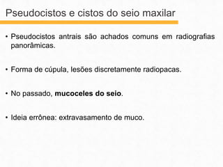 • Pseudocistos antrais são achados comuns em radiografias
panorâmicas.
• Forma de cúpula, lesões discretamente radiopacas.
• No passado, mucoceles do seio.
• Ideia errônea: extravasamento de muco.
Pseudocistos e cistos do seio maxilar
 