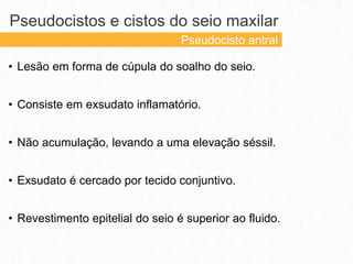 • Lesão em forma de cúpula do soalho do seio.
• Consiste em exsudato inflamatório.
• Não acumulação, levando a uma elevação séssil.
• Exsudato é cercado por tecido conjuntivo.
• Revestimento epitelial do seio é superior ao fluido.
Pseudocistos e cistos do seio maxilar
Pseudocisto antral
 