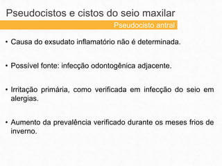• Causa do exsudato inflamatório não é determinada.
• Possível fonte: infecção odontogênica adjacente.
• Irritação primária, como verificada em infecção do seio em
alergias.
• Aumento da prevalência verificado durante os meses frios de
inverno.
Pseudocistos e cistos do seio maxilar
Pseudocisto antral
 