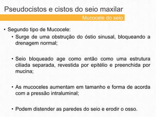 • Segundo tipo de Mucocele:
• Surge de uma obstrução do óstio sinusal, bloqueando a
drenagem normal;
• Seio bloqueado age como então como uma estrutura
ciliada separada, revestida por epitélio e preenchida por
mucina;
• As mucoceles aumentam em tamanho e forma de acorda
com a pressão intraluminal;
• Podem distender as paredes do seio e erodir o osso.
Pseudocistos e cistos do seio maxilar
Mucocele do seio
 