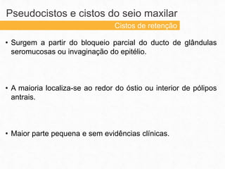 • Surgem a partir do bloqueio parcial do ducto de glândulas
seromucosas ou invaginação do epitélio.
• A maioria localiza-se ao redor do óstio ou interior de pólipos
antrais.
• Maior parte pequena e sem evidências clínicas.
Pseudocistos e cistos do seio maxilar
Cistos de retenção
 