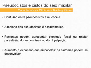 • Confusão entre pseudocistos e mucocele.
• A maioria dos pseudocistos é assintomática.
• Pacientes podem apresentar plenitude facial ou relatar
parestesia, dor espontânea ou dor à palpação.
• Aumento e expansão das mucoceles: os sintomas podem se
desenvolver.
Pseudocistos e cistos do seio maxilar
Características Clínicas e Radiográficas
 