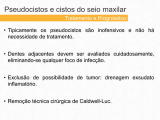 • Tipicamente os pseudocistos são inofensivos e não há
necessidade de tratamento.
• Dentes adjacentes devem ser avaliados cuidadosamente,
eliminando-se qualquer foco de infecção.
• Exclusão de possibilidade de tumor: drenagem exsudato
inflamatório.
• Remoção técnica cirúrgica de Caldwell-Luc.
Pseudocistos e cistos do seio maxilar
Tratamento e Prognóstico
 