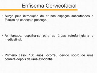 • Surge pela introdução de ar nos espaços subcutâneos e
fáscias da cabeça e pescoço.
• Ar forçado: espalha-se para as áreas retrofaringiana e
mediastinal.
• Primeiro caso: 100 anos, ocorreu devido sopro de uma
corneta depois de uma exodontia.
Enfisema Cervicofacial
 