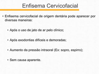• Enfisema cervicofacial de origem dentária pode aparecer por
diversas maneiras:
• Após o uso de jato de ar pelo clínico;
• Após exodontias difíceis e demoradas;
• Aumento da pressão intraoral (Ex: sopro, espirro);
• Sem causa aparente.
Enfisema Cervicofacial
 