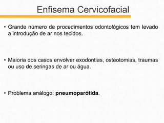 • Grande número de procedimentos odontológicos tem levado
a introdução de ar nos tecidos.
• Maioria dos casos envolver exodontias, osteotomias, traumas
ou uso de seringas de ar ou água.
• Problema análogo: pneumoparótida.
Enfisema Cervicofacial
 