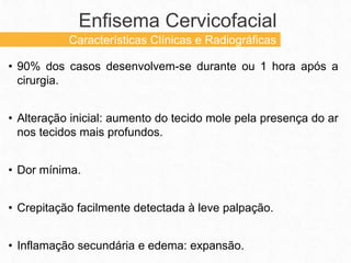 • 90% dos casos desenvolvem-se durante ou 1 hora após a
cirurgia.
• Alteração inicial: aumento do tecido mole pela presença do ar
nos tecidos mais profundos.
• Dor mínima.
• Crepitação facilmente detectada à leve palpação.
• Inflamação secundária e edema: expansão.
Enfisema Cervicofacial
Características Clínicas e Radiográficas
 