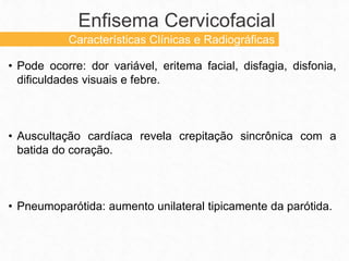 • Pode ocorre: dor variável, eritema facial, disfagia, disfonia,
dificuldades visuais e febre.
• Auscultação cardíaca revela crepitação sincrônica com a
batida do coração.
• Pneumoparótida: aumento unilateral tipicamente da parótida.
Enfisema Cervicofacial
Características Clínicas e Radiográficas
 