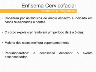 • Cobertura por antibióticos de amplo espectro é indicado em
casos relacionados a dentes.
• O corpo expele o ar retido em um período de 2 a 5 dias.
• Maioria dos casos melhora espontaneamente.
• Pneumoparótida: é necessário descobrir o evento
desencadeador.
Enfisema Cervicofacial
Tratamento e Prognóstico
 