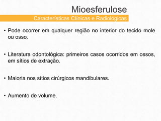 • Pode ocorrer em qualquer região no interior do tecido mole
ou osso.
• Literatura odontológica: primeiros casos ocorridos em ossos,
em sítios de extração.
• Maioria nos sítios cirúrgicos mandibulares.
• Aumento de volume.
Mioesferulose
Características Clínicas e Radiológicas
 