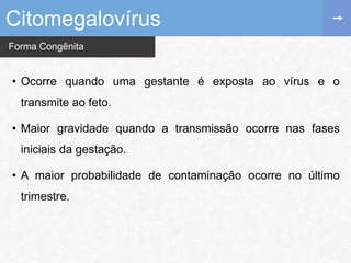 Forma Congênita
Citomegalovírus
• Ocorre quando uma gestante é exposta ao vírus e o
transmite ao feto.
• Maior gravidade quando a transmissão ocorre nas fases
iniciais da gestação.
• A maior probabilidade de contaminação ocorre no último
trimestre.
 