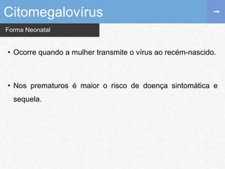 Forma Neonatal
Citomegalovírus
• Ocorre quando a mulher transmite o vírus ao recém-nascido.
• Nos prematuros é maior o risco de doença sintomática e
sequela.
 