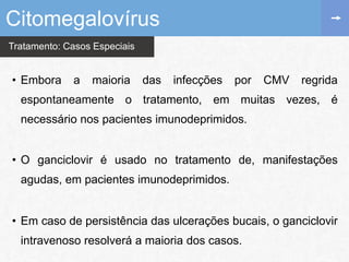 Tratamento: Casos Especiais
• Embora a maioria das infecções por CMV regrida
espontaneamente o tratamento, em muitas vezes, é
necessário nos pacientes imunodeprimidos.
• O ganciclovir é usado no tratamento de, manifestações
agudas, em pacientes imunodeprimidos.
• Em caso de persistência das ulcerações bucais, o ganciclovir
intravenoso resolverá a maioria dos casos.
Citomegalovírus
 