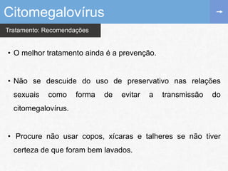 Tratamento: Recomendações
• O melhor tratamento ainda é a prevenção.
• Não se descuide do uso de preservativo nas relações
sexuais como forma de evitar a transmissão do
citomegalovírus.
• Procure não usar copos, xícaras e talheres se não tiver
certeza de que foram bem lavados.
Citomegalovírus
 