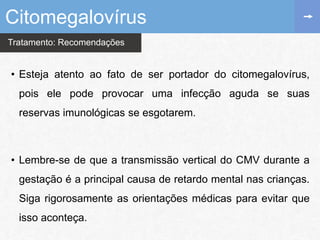 Tratamento: Recomendações
• Esteja atento ao fato de ser portador do citomegalovírus,
pois ele pode provocar uma infecção aguda se suas
reservas imunológicas se esgotarem.
• Lembre-se de que a transmissão vertical do CMV durante a
gestação é a principal causa de retardo mental nas crianças.
Siga rigorosamente as orientações médicas para evitar que
isso aconteça.
Citomegalovírus
 