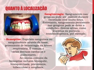 QUANTOÀLOCALIZAÇÃO
Gengivorragia: Sangramento nas
gengivas pode ser comum durante
escovação com muita força.
Entretanto, sangramento persistente
nas gengivas pode se dever a
condições clínicas sérias, como
leucemia ou púrpura
trombocitopênica, por exemplo.
• Hemoptise: Expulsão sanguínea ou
sanguinolenta através da tosse,
proveniente de hemorragia na árvore
respiratória. É comum a
várias doenças cardíacas e
pulmonares.
As causas comuns da
hemoptise incluem bronquite,
bronquiectasia, pneumonia,
tuberculose e neoplasia.
 