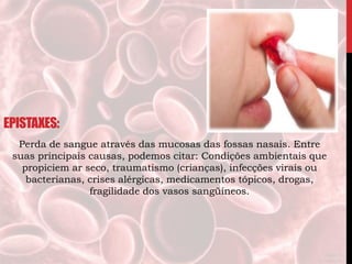 EPISTAXES:
Perda de sangue através das mucosas das fossas nasais. Entre
suas principais causas, podemos citar: Condições ambientais que
propiciem ar seco, traumatismo (crianças), infecções virais ou
bacterianas, crises alérgicas, medicamentos tópicos, drogas,
fragilidade dos vasos sangüíneos.
 