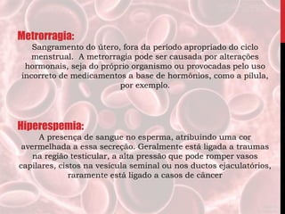 Metrorragia:
Sangramento do útero, fora da período apropriado do ciclo
menstrual. A metrorragia pode ser causada por alterações
hormonais, seja do próprio organismo ou provocadas pelo uso
incorreto de medicamentos a base de hormônios, como a pílula,
por exemplo.
Hiperespemia:
A presença de sangue no esperma, atribuindo uma cor
avermelhada a essa secreção. Geralmente está ligada a traumas
na região testicular, a alta pressão que pode romper vasos
capilares, cistos na vesícula seminal ou nos ductos ejaculatórios,
raramente está ligado a casos de câncer
 