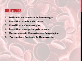 OBJETIVOS
1. Definição do conceito de hemorragia;
2. Identificar sinais e sintomas;
3. Classificar as hemorragias;
4. Identificar suas principais causas;
5. Mecanismos de Hemostasia e Coagulação;
6. Prevenção e Controle da Hemorragia;
 