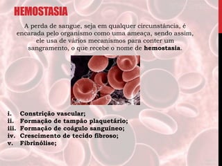 HEMOSTASIA
A perda de sangue, seja em qualquer circunstância, é
encarada pelo organismo como uma ameaça, sendo assim,
ele usa de vários mecanismos para conter um
sangramento, o que recebe o nome de hemostasia.
i. Constrição vascular;
ii. Formação de tampão plaquetário;
iii. Formação de coágulo sanguíneo;
iv. Crescimento de tecido fibroso;
v. Fibrinólise;
 