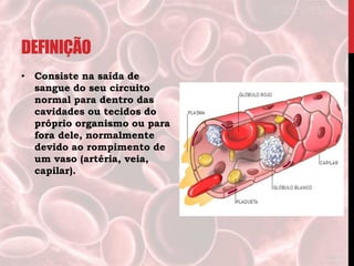 DEFINIÇÃO
• Consiste na saída de
sangue do seu circuito
normal para dentro das
cavidades ou tecidos do
próprio organismo ou para
fora dele, normalmente
devido ao rompimento de
um vaso (artéria, veia,
capilar).
 