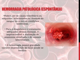 HEMORRAGIAPATOLÓGICA(ESPONTÂNEA)
•Podem ser de causa hereditária ou
adquirida, relacionadas as doenças do
sangue ou a outras condições
sistêmicas.
• Para o diagnóstico e tratamento
adequados dessas doenças, é
imprescindível a realização de
anamnese detalhada e de exames
laboratoriais.
• A hemorragia possui gravidade
variável dependendo do local aonde se
localiza.
 