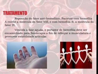 TRATAMENTO
Reposição do fator anti-hemofílico. Paciente com hemofilia
A recebe a molécula do fator VIII, e com hemofilia B, a molécula do
fator IX.
Vencida a fase aguda, o portador de hemofilia deve ser
encaminhado para fisioterapia a fim de reforçar a musculatura e
promover estabilidade articular.
 