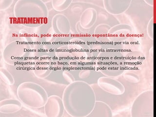TRATAMENTO
Na infância, pode ocorrer remissão espontânea da doença!
Tratamento com corticosteróides (prednisona) por via oral.
Doses altas de imunoglobulina por via intravenosa.
Como grande parte da produção de anticorpos e destruição das
plaquetas ocorre no baço, em algumas situações, a remoção
cirúrgica desse órgão (esplenectomia) pode estar indicada.
 