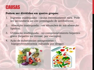 CAUSAS
Podem ser divididas em quatro grupos:
1. Ingestão inadequada - causa extremamente rara. Pode
ser secundária ao uso prolongado de antibióticos;
2. Absorção inadequada - em situações de má absorção
lipídica;
3. Utilização inadequada - no comprometimento hepático
grave (hepatite ou cirrose, por exemplo);
4. Ação de substâncias antagonistas –
hipoprotrombinemia induzida por drogas.
 