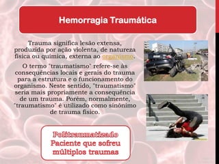 Trauma significa lesão extensa,
produzida por ação violenta, de natureza
física ou química, externa ao organismo.
O termo "traumatismo" refere-se às
consequências locais e gerais do trauma
para a estrutura e o funcionamento do
organismo. Neste sentido, "traumatismo"
seria mais propriamente a consequência
de um trauma. Porém, normalmente,
"traumatismo" é utilizado como sinônimo
de trauma físico.
Hemorragia Traumática
 
