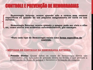 CONTROLEEPREVENÇÃODEHEMORRAGIAS
Hemorragia Interna: ocorre quando não a vemos sem exames
específicos ou quando há um pequeno sangramento no nariz ou nos
ouvidos.
Hemorragia Externa: ocorre quando o sangue pode ser visto a olho
nu, como ocorre nos acidentes automobilísticos, por exemplo.
Para cada tipo de Hemorragia existe uma forma específica de
controle.
MÉTODOS DE CONTROLE DA HEMORRAGIA EXTERNA:
1.Pressão Direta: Quase todos os casos de hemorragia direta são
controlados pela aplicação de pressão direta na ferida, o que permite a
interrupção do fluxo de sangue e favorece a formação do coágulo.
 