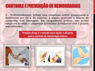 Pressão direta é o método mais rápido e eficiente
para o controle de hemorragia externa.
 Preferencialmente, utilizar uma compressa estéril, pressionando-a
firmemente por 10 à 30 minutos; a seguir, promover a fixação da
compressa com bandagem. Em sangramento profuso, não perder
tempo em localizar a compressa (pressionar diretamente com a própria
mão enluvada).
CONTROLEEPREVENÇÃODEHEMORRAGIAS
 
