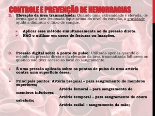 2. Elevação da área traumatizada: Quando uma extremidade é elevada, de
forma que a área lesionada fique acima do nível do coração, a gravidade
ajuda a diminuir o fluxo de sangue.
 Aplicar esse método simultaneamente ao da pressão direta.
 NÃO o utilizar em casos de fraturas ou luxações.
3. Pressão digital sobre o ponto de pulso: Utilizada apenas quando o
método da pressão direta e da elevação da área traumatizada falharem ou
quando não tiver acesso ao local do sangramento.
 É uma pressão aplicada sobre os pontos de pulso de uma artéria
contra uma superfície óssea.
 Principais pontos: Artéria braquial – para sangramento de membros
superiores;
Artéria femoral – para sangramento de
membros inferiores;
Artéria temporal – para sangramento de couro
cabeludo;
Artéria radial – sangramento da mão;
CONTROLEEPREVENÇÃODEHEMORRAGIAS
 