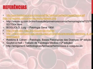 REFERÊNCIAS
• http://www.bombeiros.pr.gov.br/arquivos/File/1gb/socorros/HemorragiaeChoque.pdf
http://drtavares.com/orientacoes/epistaxes.php
• http://saude.ig.com.br/minhasaude/primeirossocorros/hemorragia/ref123782
9377504.html
• BOGLIOLO, Luigi – Patologia Geral 1908
• http://www.abc.med.br/p/saude-da-mulher/
• http://medicosdeportugal.saude.sapo.pt/utentes/prevencao/vitaminas_e_avit
aminoses/5
• Robbins & Cotran – Patologia, Bases Patológicas das Doenças (8ª edição)
• Guyton e Hall – Tratado de Fisiologia Médica (12ª edição)
• http://amigonerd.net/biologicas/farmacia/hemostasia-e-coagulacao
 