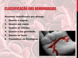 CLASSIFICAÇÃO DASHEMORRAGIAS
Recebem classificação que diverge:
1. Quanto a origem;
2. Quanto aos vasos;
3. Quanto ao volume;
4. Quanto à sua gravidade;
5. Quanto ao local;
6. Traumática ou Patológica;
 