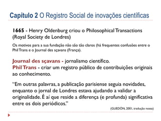 Capítulo 2 O Registro Social de inovações científicas
1665 - Henry Oldenburg criou o Philosophical Transactions
(Royal Society de Londres)
Os motivos para a sua fundação não são tão claros (há frequentes confusões entre o
Phil Trans e o Journal des sçavans (França).

Journal des sçavans - jornalismo científico.
Phil Trans - criar um registro público de contribuições originais
ao conhecimento.
“Em outras palavras, a publicação parisiense seguia novidades,
enquanto o jornal de Londres estava ajudando a validar a
originalidade. É aí que reside a diferença (e profunda) significativa
entre os dois periódicos.”
(GUEDÓN, 2001, tradução nossa)

 