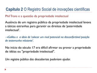 Capítulo 2 O Registro Social de inovações científicas
Phil Trans e a questão da propriedade intelectual
Ausência de um registro público da propriedade intelectual levava
a táticas estranhas para garantir os direitos de ‘paternidade
intelectual’.
Galileu e a ideia de ‘colocar um rival potencial na desconfortável posição
de testemunha relutante’.

No início do século 17 era difícil afirmar ou provar a propriedade
de idéias ou "propriedade intelectual".

Um registro público das descobertas poderiam ajudar.

 