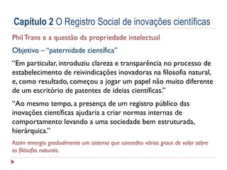 Capítulo 2 O Registro Social de inovações científicas
Phil Trans e a questão da propriedade intelectual
Objetivo – “paternidade científica”
“Em particular, introduziu clareza e transparência no processo de
estabelecimento de reivindicações inovadoras na filosofia natural,
e, como resultado, começou a jogar um papel não muito diferente
de um escritório de patentes de ideias científicas.”

“Ao mesmo tempo, a presença de um registro público das
inovações científicas ajudaria a criar normas internas de
comportamento levando a uma sociedade bem estruturada,
hierárquica.”
Assim emergiu gradualmente um sistema que concedeu vários graus de valor sobre
os filósofos naturais.

 