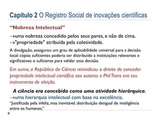 Capítulo 2 O Registro Social de inovações científicas
“Nobreza Intelectual”
uma nobreza concedido pelos seus pares, e não de cima.
"propriedade" atribuída pela coletividade.
A divulgação, assegurou um grau de aplicabilidade universal para a decisão
local: cópias suficientes poderia ser distribuído a instituições relevantes e
significativos o suficiente para validar essa decisão.

Em suma, a República da Ciência reivindicou o direito de conceder
propriedade intelectual científica aos autores e Phil Trans era seu
instrumento de eleição.
A ciência era concebida como uma atividade hierárquica.
uma hierarquia intelectual com base na excelência.
“Justificada pela infeliz, mas inevitável, distribuição desigual de inteligência
entre os humanos.”

 