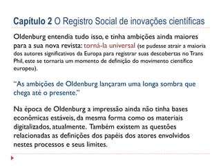 Capítulo 2 O Registro Social de inovações científicas
Oldenburg entendia tudo isso, e tinha ambições ainda maiores
para a sua nova revista: torná-la universal (se pudesse atrair a maioria
dos autores significativos da Europa para registrar suas descobertas no Trans
Phil, este se tornaria um momento de definição do movimento científico
europeu).

“As ambições de Oldenburg lançaram uma longa sombra que
chega até o presente.”
Na época de Oldenburg a impressão ainda não tinha bases
econômicas estáveis, da mesma forma como ​os materiais
digitalizados, atualmente. Também existem as questões
relacionadas as definições dos papéis dos atores envolvidos
nestes processos e seus limites.

 