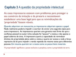 Capítulo 3 A questão da propriedade intelectual
As casas impressoras estavam com problemas para proteger o
seu comércio da imitação e da pirataria e necessitavam
estabelecer uma base legal para que as reivindicações de
‘propriedade’ fossem viáveis.
Quando adquiriam um manuscrito, as impressoras adquiriam apenas o papel.
Nada realmente poderia impedir o escritor de enviar uma segunda cópia para
outra impressora. As impressoras queriam uma garantia mais firme do que a
confiança pessoal no autor; Uma solução foi "possuir" o texto, e não apenas o
papel coberto de tinta. A impressora queria a capacidade de reivindicar
direitos de propriedade plena sobre o texto, e queria ter acesso a toda a força
repressiva da lei para impedir a venda repetida do mesmo texto para diferentes
pessoas. Em resumo, queriam ter o texto como se possui bens materiais.
‘A propriedade’ significava a posse exclusiva e perpétua, como a propriedade da terra.

 