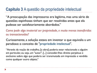 Capítulo 3 A questão da propriedade intelectual
“A preocupação das impressoras era legítima, mas uma série de
questões espinhosas tinham que ser resolvidas antes que ela
pudesse ser satisfatoriamente abordados.”
Como pode algo imaterial ser propriedade, e muito menos transferidos
ou transacionados?
Curiosamente, a solução estava em inventar o que equivalia a um
paradoxo: o conceito de "propriedade intelectual
propriedade intelectual".
“Através da noção de trabalho, [a obra] poderia estar relacionado a alguém
em particular, ou seja, um "autor", [...] conceder-lhes direito perpétuo e
exclusivo sobre algo que poderia ser transmutado em impressão e vendido
como qualquer outro objeto.”

 