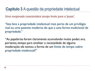 Capítulo 3 A questão da propriedade intelectual
Uma inesperada característica: tempo limite para a ‘posse’.
“Isto leva a propriedade intelectual mais perto de um privilégio
real ou uma patente moderna do que a uma forma tradicional de
propriedade.”
“As papelarias foram claramente acumulando muito poder, era,
portanto, tempo para sinalizar a necessidade de alguma
moderação: ela tomou a forma de um limite de tempo sobre
propriedade intelectual!”

 