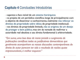 Capítulo 4 Conclusões Introdutórias
aparece a face visível de um sistema hierárquico;
o projeto de um periódico científico, longe de principalmente com
o objetivo de disseminar o conhecimento, realmente visa reforçar os
direitos de propriedade sobre idéias; de propriedade intelectual;
os direitos de propriedade limitada, não se originou de um desejo
de proteger o bem público, mas sim da vontade de reafirmar a
autoridade real absoluta e seu direito fundamental à arbitrariedade;

“Em suma, uma boa dose de ironia preside o surgimento de
publicações científicas: todas as justificativas democráticas que
geralmente acompanham as nossas discussões contemporâneas do
direito de autor parecem ter sido o resultado de razões quase
impronunciáveis, é melhor esquecer.”

 