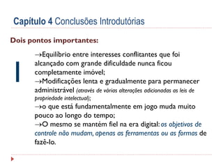 Capítulo 4 Conclusões Introdutórias
Dois pontos importantes:

1

Equilíbrio entre interesses conflitantes que foi
alcançado com grande dificuldade nunca ficou
completamente imóvel;
Modificações lenta e gradualmente para permanecer
administrável (através de várias alterações adicionadas as leis de
propriedade intelectual);

o que está fundamentalmente em jogo muda muito
pouco ao longo do tempo;
O mesmo se mantém fiel na era digital: os objetivos de
controle não mudam, apenas as ferramentas ou as formas de
fazê-lo.

 