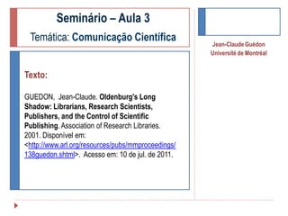 Seminário – Aula 3
Temática: Comunicação Científica
Texto:
GUEDON, Jean-Claude. Oldenburg's Long
Shadow: Librarians, Research Scientists,
Publishers, and the Control of Scientific
Publishing. Association of Research Libraries.
2001. Disponível em:
<http://www.arl.org/resources/pubs/mmproceedings/
138guedon.shtml>. Acesso em: 10 de jul. de 2011.

Jean-Claude Guédon
Université de Montréal

 