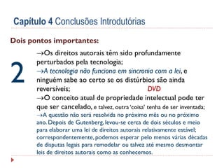 Capítulo 4 Conclusões Introdutórias
Dois pontos importantes:

2

Os direitos autorais têm sido profundamente
perturbados pela tecnologia;
A tecnologia não funciona em sincronia com a lei, e
ninguém sabe ao certo se os distúrbios são ainda
reversíveis;
DVD
O conceito atual de propriedade intelectual pode ter
que ser cancelado, e talvez, outra ‘coisa’ tenha de ser inventada;

A questão não será resolvida no próximo mês ou no próximo
ano. Depois de Gutenberg, levou-se cerca de dois séculos e meio
para elaborar uma lei de direitos autorais relativamente estável;
correspondentemente, podemos esperar pelo menos várias décadas
de disputas legais para remodelar ou talvez até mesmo desmontar
leis de direitos autorais como as conhecemos.

 